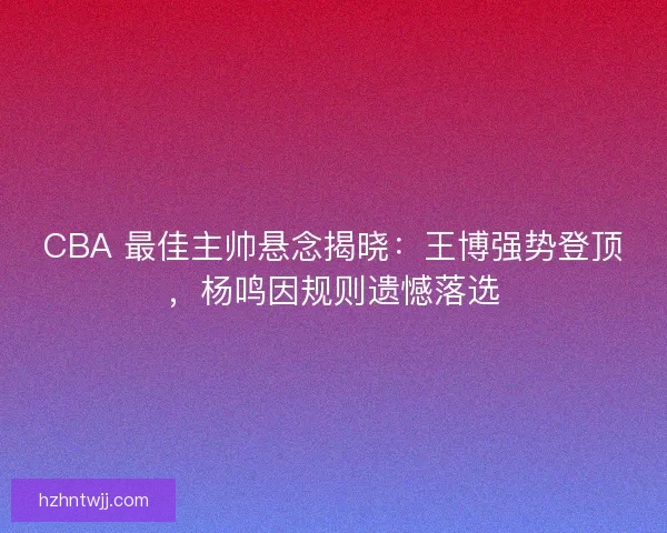 CBA 最佳主帅悬念揭晓：王博强势登顶，杨鸣因规则遗憾落选