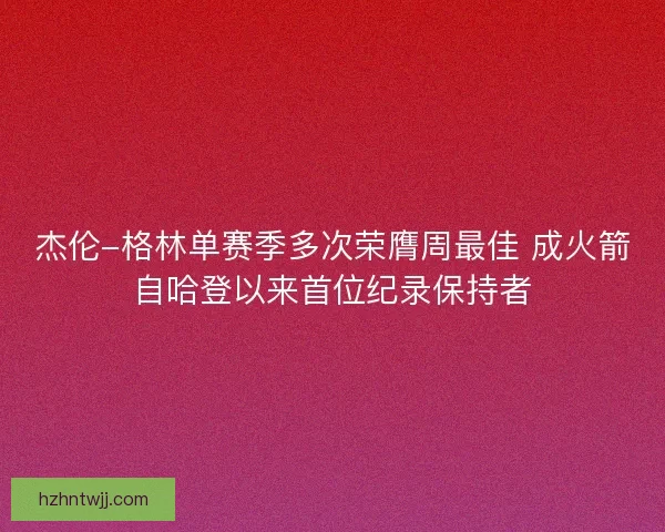 杰伦-格林单赛季多次荣膺周最佳 成火箭自哈登以来首位纪录保持者