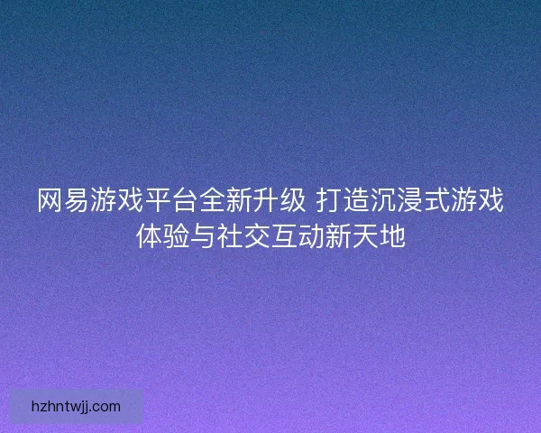 网易游戏平台全新升级 打造沉浸式游戏体验与社交互动新天地