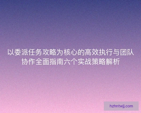 以委派任务攻略为核心的高效执行与团队协作全面指南六个实战策略解析