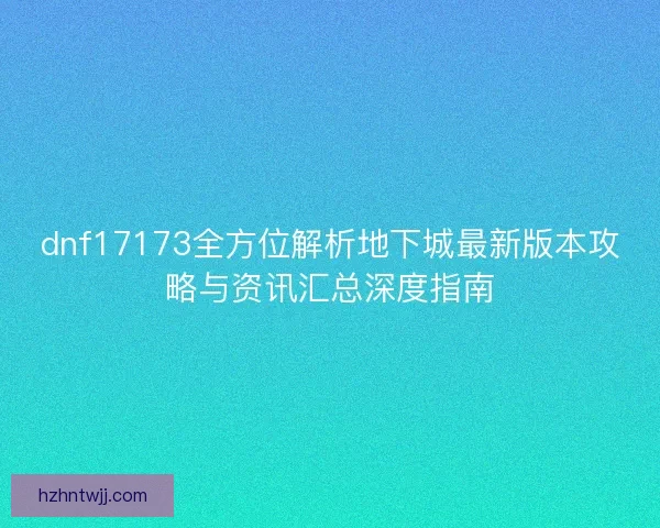 dnf17173全方位解析地下城最新版本攻略与资讯汇总深度指南