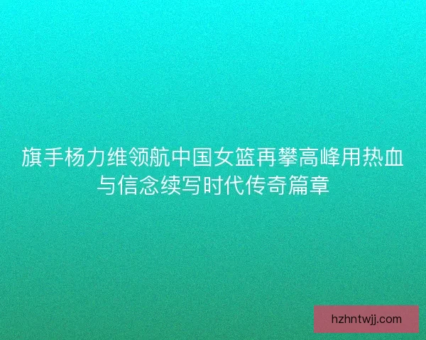 旗手杨力维领航中国女篮再攀高峰用热血与信念续写时代传奇篇章