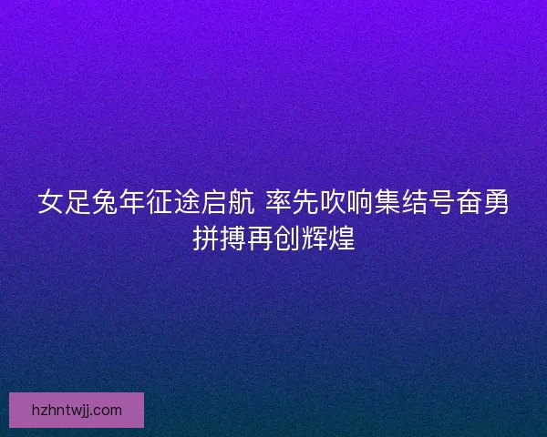 女足兔年征途启航 率先吹响集结号奋勇拼搏再创辉煌