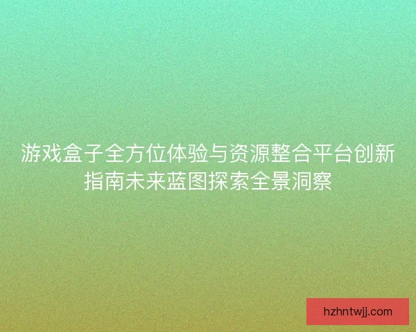 游戏盒子全方位体验与资源整合平台创新指南未来蓝图探索全景洞察