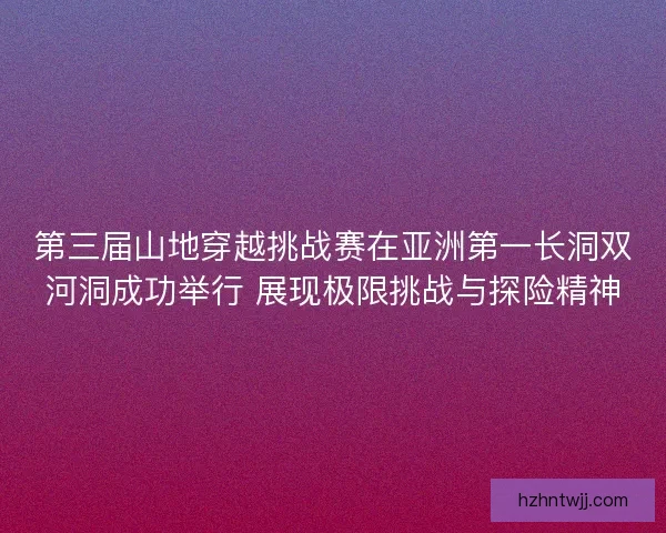 第三届山地穿越挑战赛在亚洲第一长洞双河洞成功举行 展现极限挑战与探险精神
