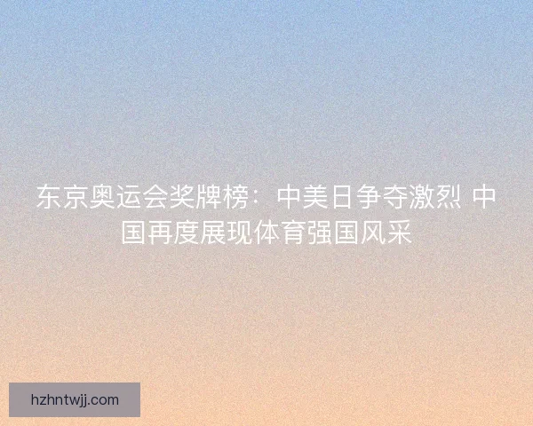 东京奥运会奖牌榜：中美日争夺激烈 中国再度展现体育强国风采