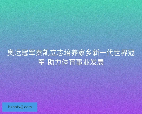 奥运冠军秦凯立志培养家乡新一代世界冠军 助力体育事业发展