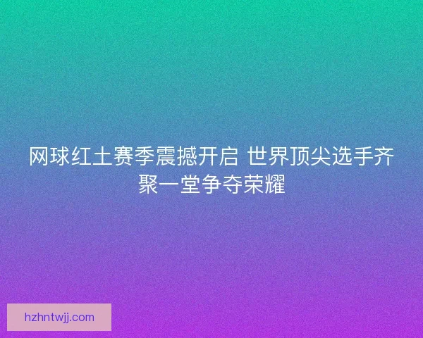 网球红土赛季震撼开启 世界顶尖选手齐聚一堂争夺荣耀
