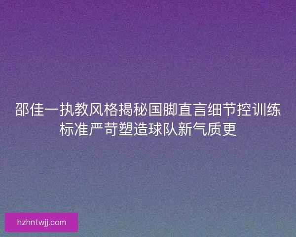 邵佳一执教风格揭秘国脚直言细节控训练标准严苛塑造球队新气质更