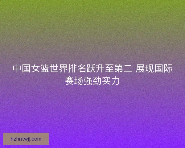 中国女篮世界排名跃升至第二 展现国际赛场强劲实力