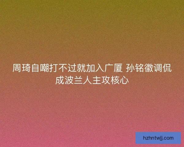 周琦自嘲打不过就加入广厦 孙铭徽调侃成波兰人主攻核心 周琦自嘲打不过就加入广厦 孙铭徽调侃成波兰人主攻核心