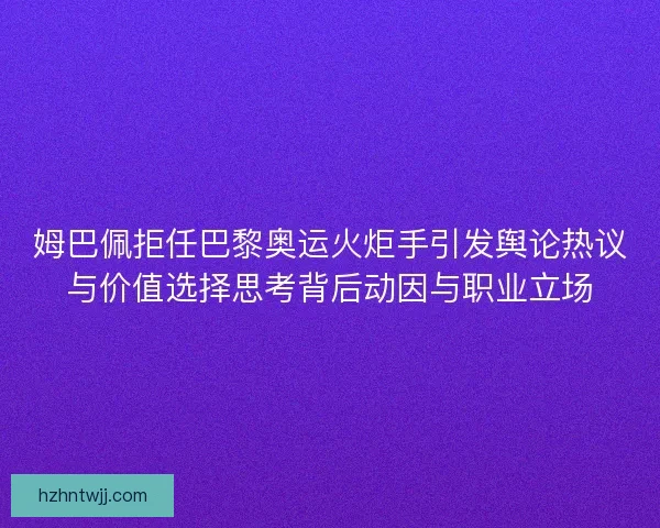 姆巴佩拒任巴黎奥运火炬手引发舆论热议与价值选择思考背后动因与职业立场