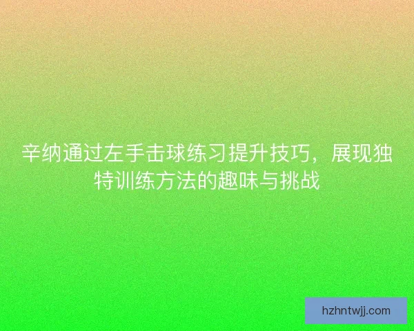 辛纳通过左手击球练习提升技巧，展现独特训练方法的趣味与挑战