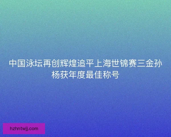 中国泳坛再创辉煌追平上海世锦赛三金孙杨获年度最佳称号