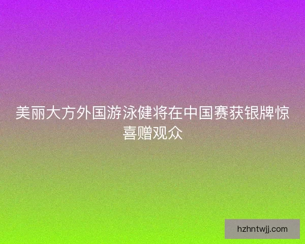 美丽大方外国游泳健将在中国赛获银牌惊喜赠观众