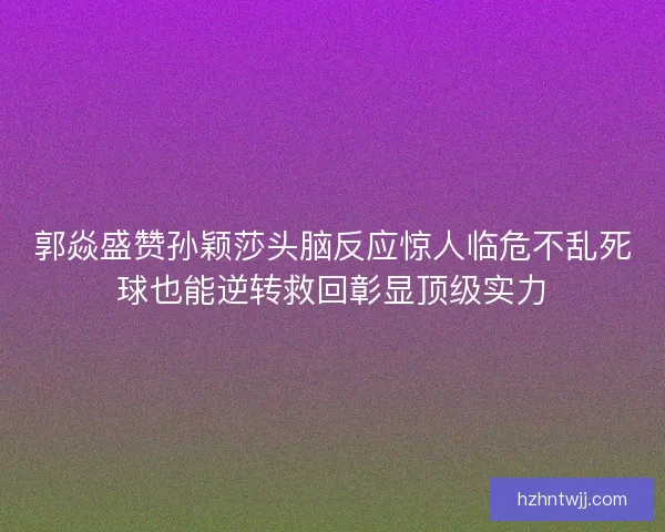 郭焱盛赞孙颖莎头脑反应惊人临危不乱死球也能逆转救回彰显顶级实力