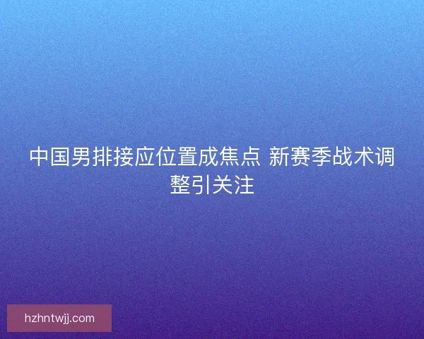 中国男排接应位置成焦点 新赛季战术调整引关注