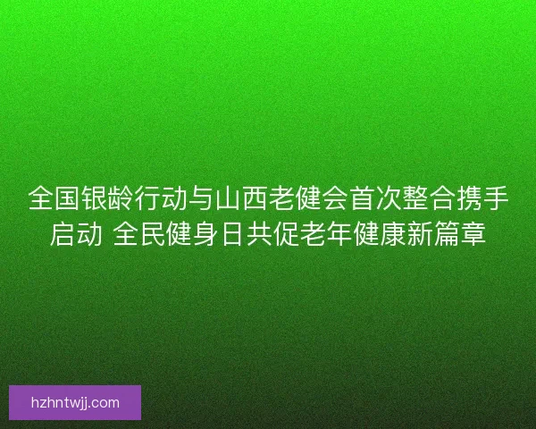 全国银龄行动与山西老健会首次整合携手启动 全民健身日共促老年健康新篇章