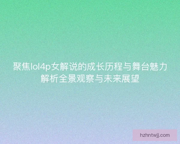聚焦lol4p女解说的成长历程与舞台魅力解析全景观察与未来展望