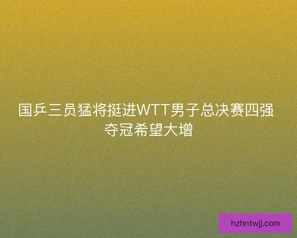 国乒三员猛将挺进WTT男子总决赛四强 夺冠希望大增