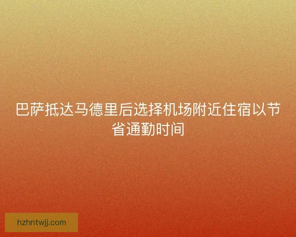 巴萨抵达马德里后选择机场附近住宿以节省通勤时间