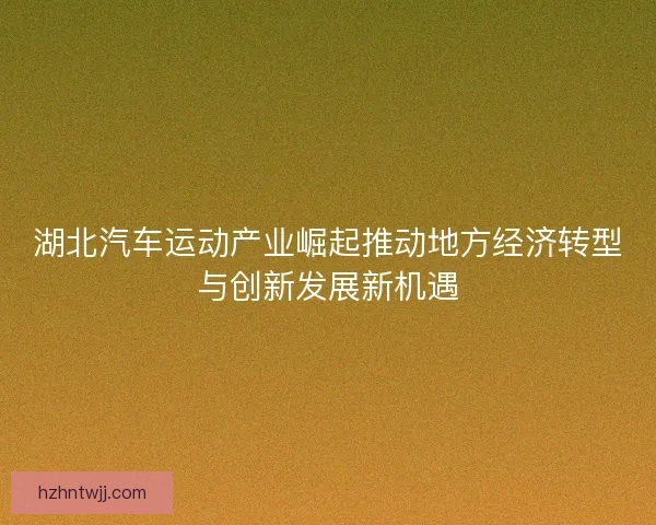 湖北汽车运动产业崛起推动地方经济转型与创新发展新机遇