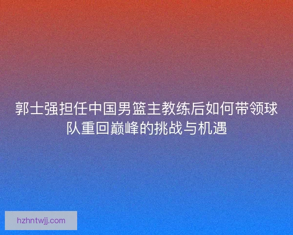 郭士强担任中国男篮主教练后如何带领球队重回巅峰的挑战与机遇
